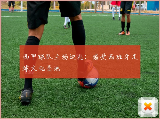 西甲球队主场巡礼：感受西班牙足球文化圣地