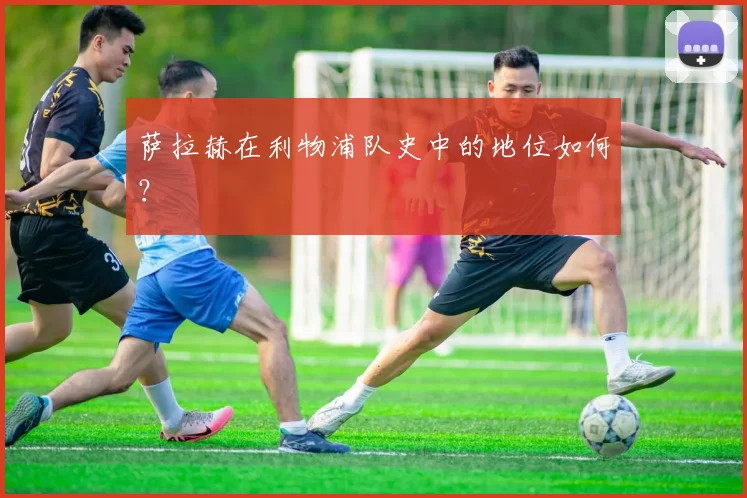 萨拉赫在利物浦队史中的地位如何?