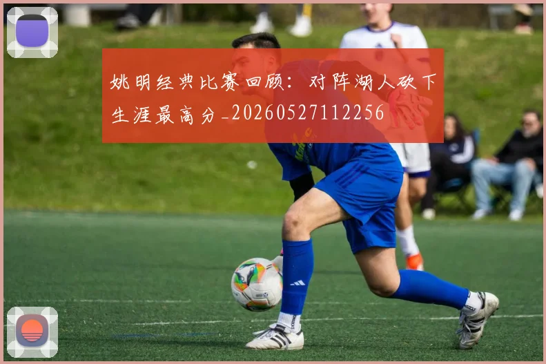 姚明经典比赛回顾：对阵湖人砍下生涯最高分_20260527112256