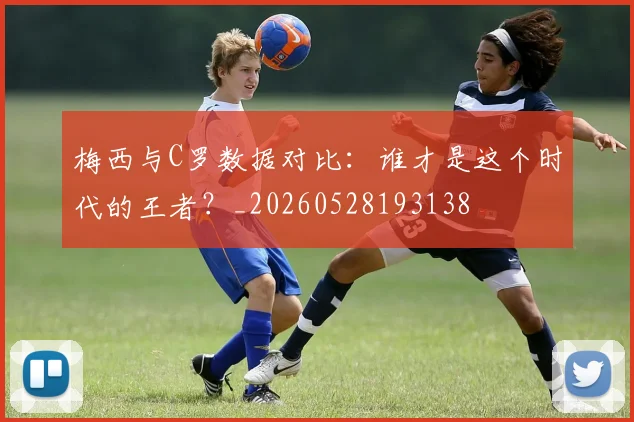 梅西与C罗数据对比:谁才是这个时代的王者?_20260528193138