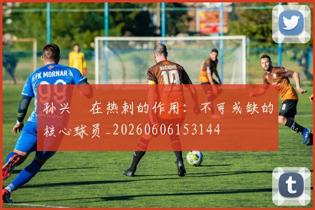 孙兴慜在热刺的作用：不可或缺的核心球员_20260606153144