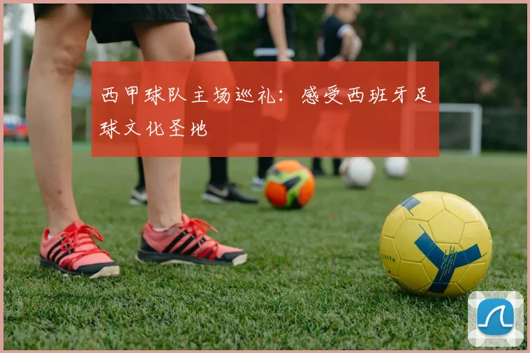 西甲球队主场巡礼：感受西班牙足球文化圣地